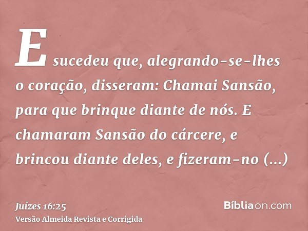 E sucedeu que, alegrando-se-lhes o coração, disseram: Chamai Sansão, para que brinque diante de nós. E chamaram Sansão do cárcere, e brincou diante deles, e fiz