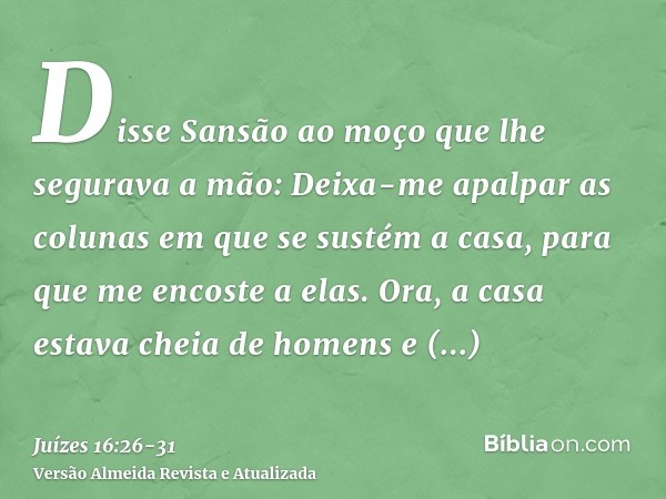 Disse Sansão ao moço que lhe segurava a mão: Deixa-me apalpar as colunas em que se sustém a casa, para que me encoste a elas.Ora, a casa estava cheia de homens