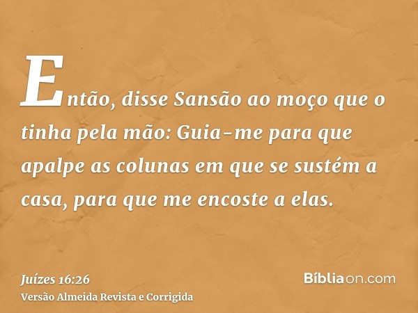 Então, disse Sansão ao moço que o tinha pela mão: Guia-me para que apalpe as colunas em que se sustém a casa, para que me encoste a elas.
