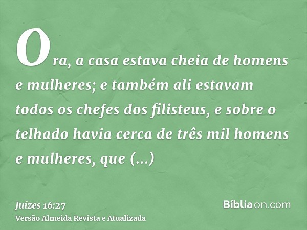 Ora, a casa estava cheia de homens e mulheres; e também ali estavam todos os chefes dos filisteus, e sobre o telhado havia cerca de três mil homens e mulheres, 