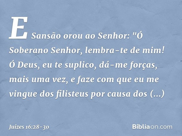 E Sansão orou ao Senhor: "Ó Soberano Senhor, lembra-te de mim! Ó Deus, eu te suplico, dá-me forças, mais uma vez, e faze com que eu me vingue dos filisteus por 