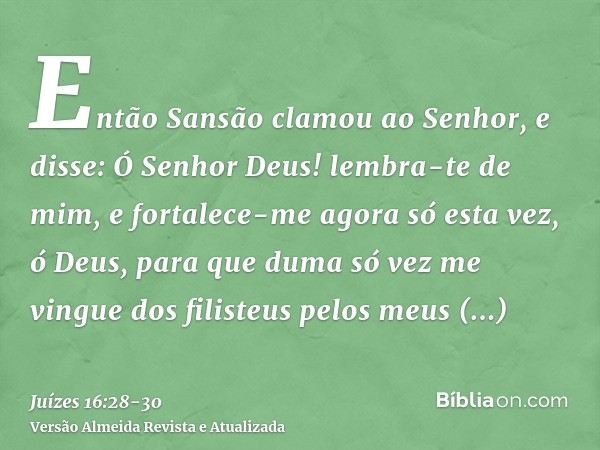 Então Sansão clamou ao Senhor, e disse: Ó Senhor Deus! lembra-te de mim, e fortalece-me agora só esta vez, ó Deus, para que duma só vez me vingue dos filisteus 