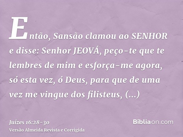 Então, Sansão clamou ao SENHOR e disse: Senhor JEOVÁ, peço-te que te lembres de mim e esforça-me agora, só esta vez, ó Deus, para que de uma vez me vingue dos f