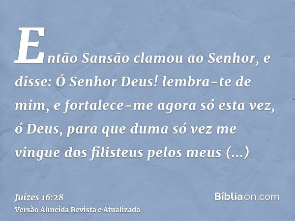 Então Sansão clamou ao Senhor, e disse: Ó Senhor Deus! lembra-te de mim, e fortalece-me agora só esta vez, ó Deus, para que duma só vez me vingue dos filisteus 