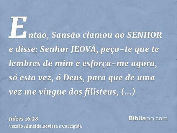 Então, Sansão clamou ao SENHOR e disse: Senhor JEOVÁ, peço-te que te lembres de mim e esforça-me agora, só esta vez, ó Deus, para que de uma vez me vingue dos f