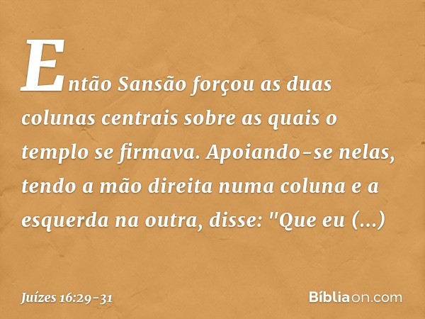 Então Sansão forçou as duas colunas centrais sobre as quais o templo se firmava. Apoiando-se nelas, tendo a mão direita numa coluna e a esquerda na outra, disse