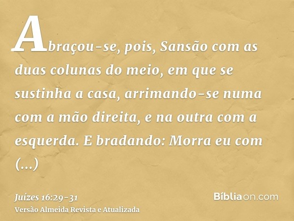 Abraçou-se, pois, Sansão com as duas colunas do meio, em que se sustinha a casa, arrimando-se numa com a mão direita, e na outra com a esquerda.E bradando: Morr