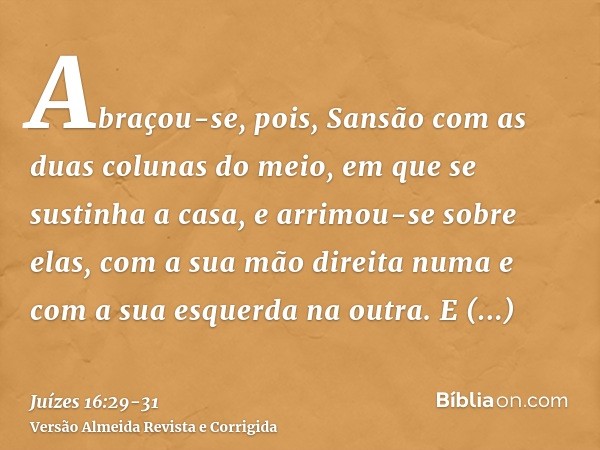 Abraçou-se, pois, Sansão com as duas colunas do meio, em que se sustinha a casa, e arrimou-se sobre elas, com a sua mão direita numa e com a sua esquerda na out