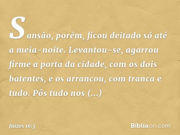 Sansão, porém, ficou deitado só até a meia-noite. Levantou-se, agarrou firme a porta da cidade, com os dois batentes, e os arrancou, com tranca e tudo. Pôs tudo