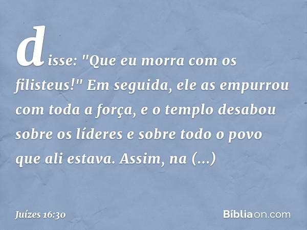 disse: "Que eu morra com os filisteus!" Em seguida, ele as empurrou com toda a força, e o templo desabou sobre os líderes e sobre todo o povo que ali estava. As