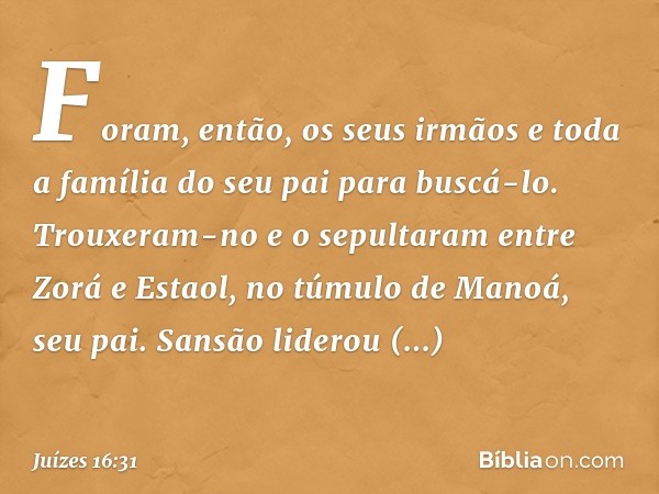 Foram, então, os seus irmãos e toda a família do seu pai para buscá-lo. Trouxeram-no e o sepultaram entre Zorá e Estaol, no túmulo de Manoá, seu pai. Sansão lid