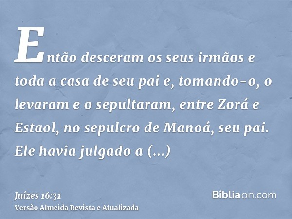 Então desceram os seus irmãos e toda a casa de seu pai e, tomando-o, o levaram e o sepultaram, entre Zorá e Estaol, no sepulcro de Manoá, seu pai. Ele havia jul