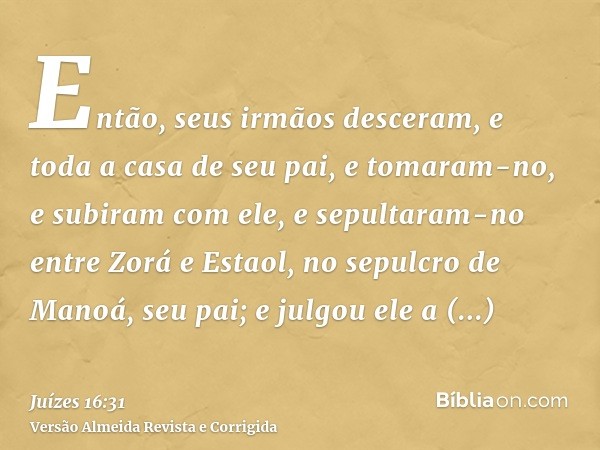 Então, seus irmãos desceram, e toda a casa de seu pai, e tomaram-no, e subiram com ele, e sepultaram-no entre Zorá e Estaol, no sepulcro de Manoá, seu pai; e ju