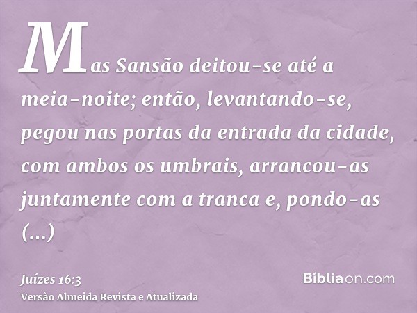 Mas Sansão deitou-se até a meia-noite; então, levantando-se, pegou nas portas da entrada da cidade, com ambos os umbrais, arrancou-as juntamente com a tranca e,