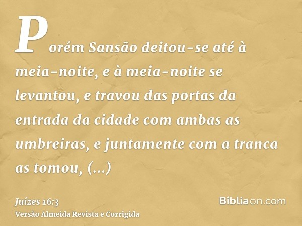 Porém Sansão deitou-se até à meia-noite, e à meia-noite se levantou, e travou das portas da entrada da cidade com ambas as umbreiras, e juntamente com a tranca 