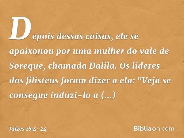 Depois dessas coisas, ele se apaixonou por uma mulher do vale de Soreque, chamada Dalila. Os líderes dos filisteus foram dizer a ela: "Veja se consegue induzi-l