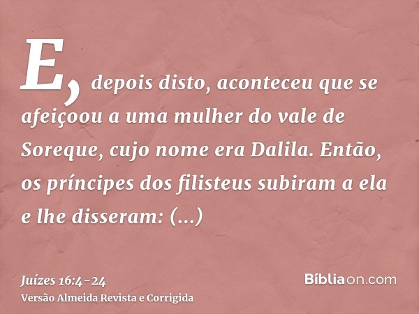 E, depois disto, aconteceu que se afeiçoou a uma mulher do vale de Soreque, cujo nome era Dalila.Então, os príncipes dos filisteus subiram a ela e lhe disseram: