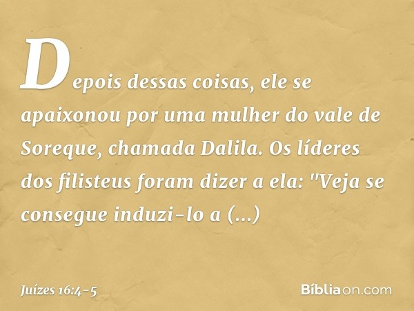 Depois dessas coisas, ele se apaixonou por uma mulher do vale de Soreque, chamada Dalila. Os líderes dos filisteus foram dizer a ela: "Veja se consegue induzi-l