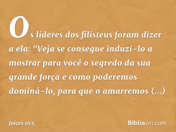 Os líderes dos filisteus foram dizer a ela: "Veja se consegue induzi-lo a mostrar para você o segredo da sua grande força e como poderemos dominá-lo, para que o