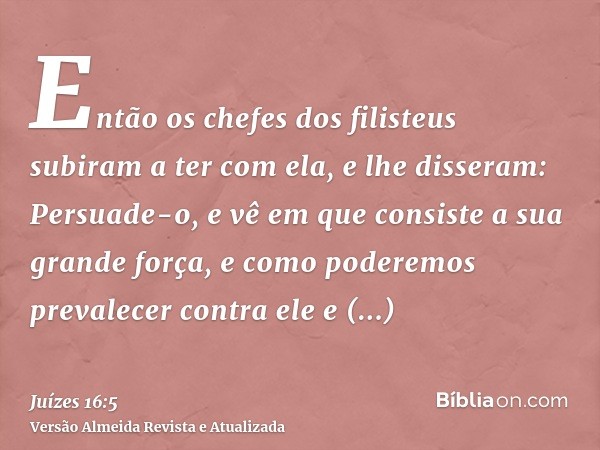 Então os chefes dos filisteus subiram a ter com ela, e lhe disseram: Persuade-o, e vê em que consiste a sua grande força, e como poderemos prevalecer contra ele