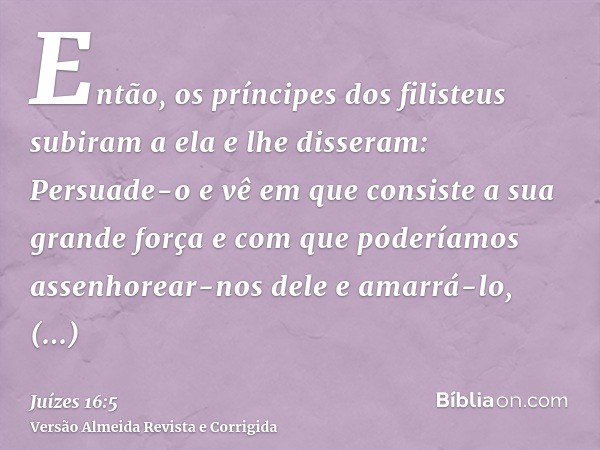 Então, os príncipes dos filisteus subiram a ela e lhe disseram: Persuade-o e vê em que consiste a sua grande força e com que poderíamos assenhorear-nos dele e a