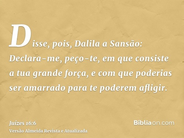 Disse, pois, Dalila a Sansão: Declara-me, peço-te, em que consiste a tua grande força, e com que poderias ser amarrado para te poderem afligir.