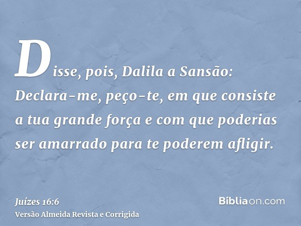 Disse, pois, Dalila a Sansão: Declara-me, peço-te, em que consiste a tua grande força e com que poderias ser amarrado para te poderem afligir.