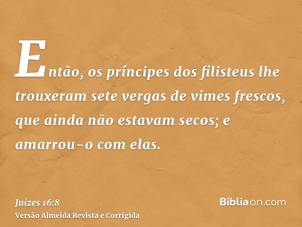 Então, os príncipes dos filisteus lhe trouxeram sete vergas de vimes frescos, que ainda não estavam secos; e amarrou-o com elas.