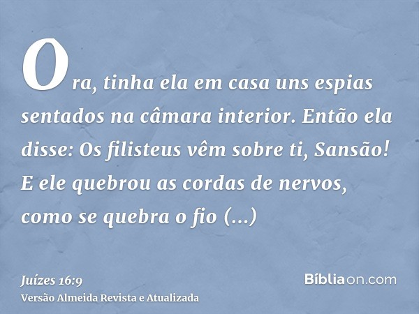 Ora, tinha ela em casa uns espias sentados na câmara interior. Então ela disse: Os filisteus vêm sobre ti, Sansão! E ele quebrou as cordas de nervos, como se qu