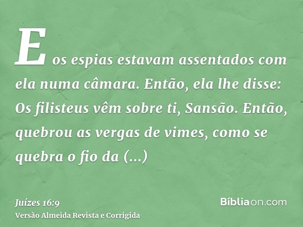 E os espias estavam assentados com ela numa câmara. Então, ela lhe disse: Os filisteus vêm sobre ti, Sansão. Então, quebrou as vergas de vimes, como se quebra o