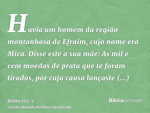 Havia um homem da região montanhosa de Efraim, cujo nome era Mica.Disse este a sua mãe: As mil e cem moedas de prata que te foram tiradas, por cuja causa lanças