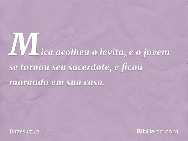 Mica acolheu o levita, e o jovem se tornou seu sacerdote, e ficou morando em sua casa. -- Juízes 17:12