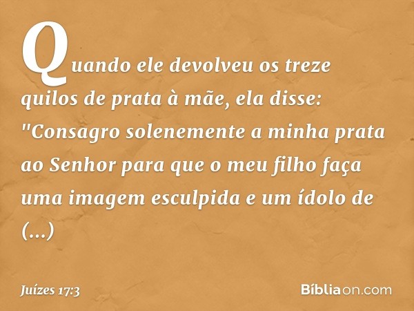 Quando ele devolveu os treze quilos de prata à mãe, ela disse: "Consagro solenemente a minha prata ao Senhor para que o meu filho faça uma imagem esculpida e um