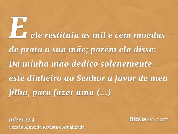 E ele restituiu as mil e cem moedas de prata a sua mãe; porém ela disse: Da minha mão dedico solenemente este dinheiro ao Senhor a favor de meu filho, para faze