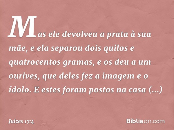 Mas ele devolveu a prata à sua mãe, e ela separou dois quilos e quatrocentos gramas, e os deu a um ourives, que deles fez a imagem e o ídolo. E estes foram post