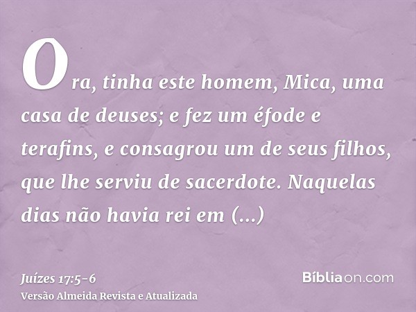 Ora, tinha este homem, Mica, uma casa de deuses; e fez um éfode e terafins, e consagrou um de seus filhos, que lhe serviu de sacerdote.Naquelas dias não havia r