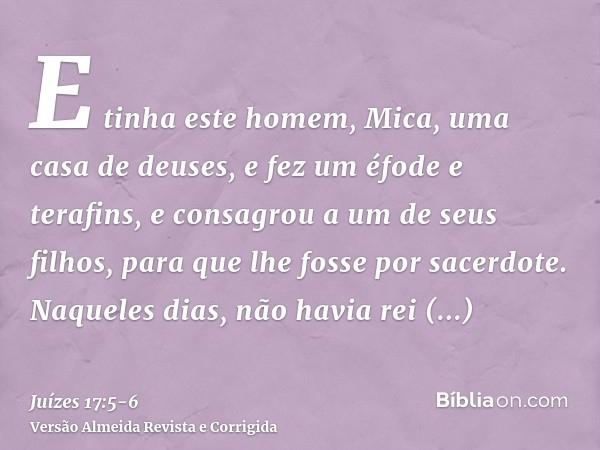 E tinha este homem, Mica, uma casa de deuses, e fez um éfode e terafins, e consagrou a um de seus filhos, para que lhe fosse por sacerdote.Naqueles dias, não ha