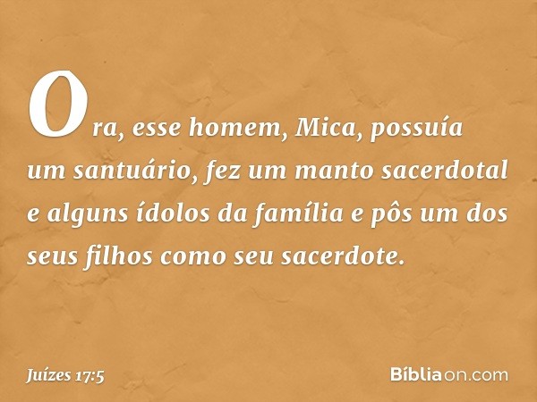 Ora, esse homem, Mica, possuía um santuário, fez um manto sacerdotal e alguns ídolos da família e pôs um dos seus filhos como seu sacerdote. -- Juízes 17:5