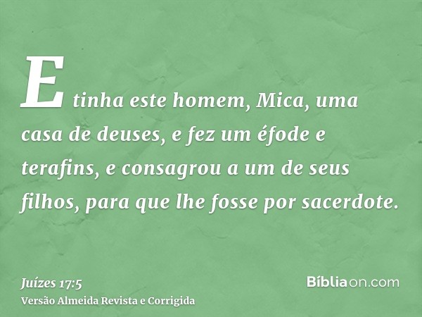 E tinha este homem, Mica, uma casa de deuses, e fez um éfode e terafins, e consagrou a um de seus filhos, para que lhe fosse por sacerdote.