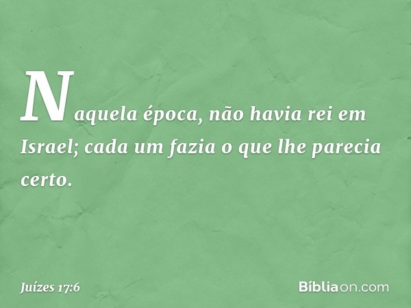 Naquela época, não havia rei em Israel; cada um fazia o que lhe parecia certo. -- Juízes 17:6