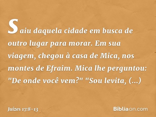 saiu daquela cidade em busca de outro lugar para morar. Em sua viagem, chegou à casa de Mica, nos montes de Efraim. Mica lhe perguntou: "De onde você vem?"
"Sou