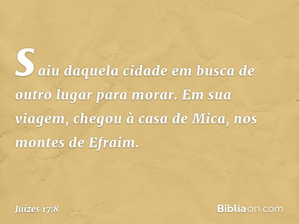 saiu daquela cidade em busca de outro lugar para morar. Em sua viagem, chegou à casa de Mica, nos montes de Efraim. -- Juízes 17:8