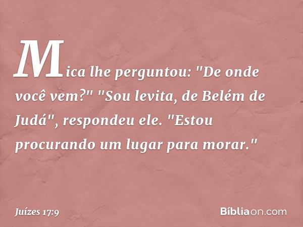 Mica lhe perguntou: "De onde você vem?"
"Sou levita, de Belém de Judá", respondeu ele. "Estou procurando um lugar para morar." -- Juízes 17:9