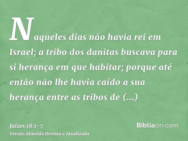 Naqueles dias não havia rei em Israel; a tribo dos danitas buscava para si herança em que habitar; porque até então não lhe havia caído a sua herança entre as t