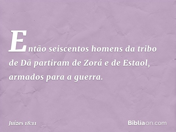 Então seiscentos homens da tribo de Dã partiram de Zorá e de Estaol, armados para a guerra. -- Juízes 18:11