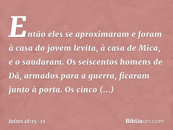 Então eles se aproximaram e foram à casa do jovem levita, à casa de Mica, e o saudaram. Os seiscentos homens de Dã, armados para a guerra, ficaram junto à porta