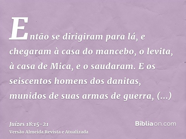 Então se dirigiram para lá, e chegaram à casa do mancebo, o levita, à casa de Mica, e o saudaram.E os seiscentos homens dos danitas, munidos de suas armas de gu