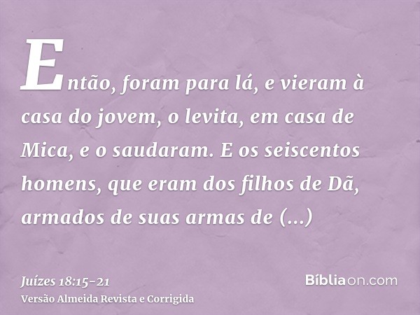 Então, foram para lá, e vieram à casa do jovem, o levita, em casa de Mica, e o saudaram.E os seiscentos homens, que eram dos filhos de Dã, armados de suas armas