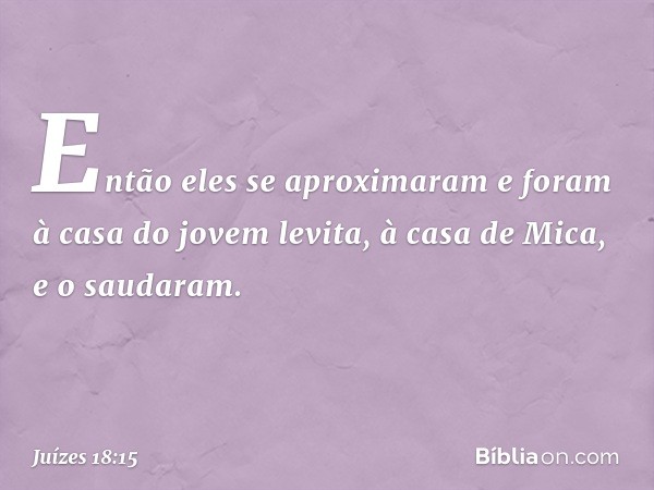 Então eles se aproximaram e foram à casa do jovem levita, à casa de Mica, e o saudaram. -- Juízes 18:15