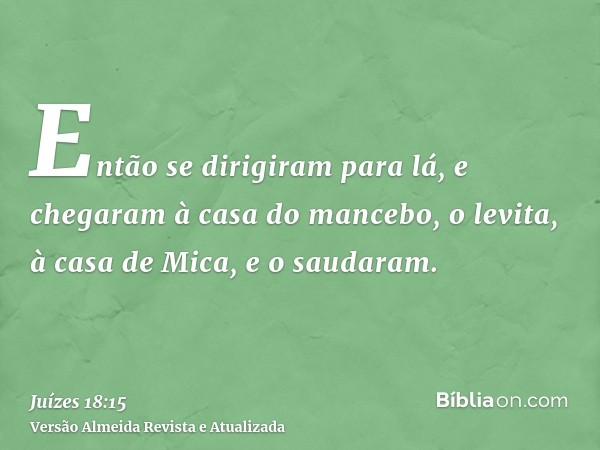 Então se dirigiram para lá, e chegaram à casa do mancebo, o levita, à casa de Mica, e o saudaram.